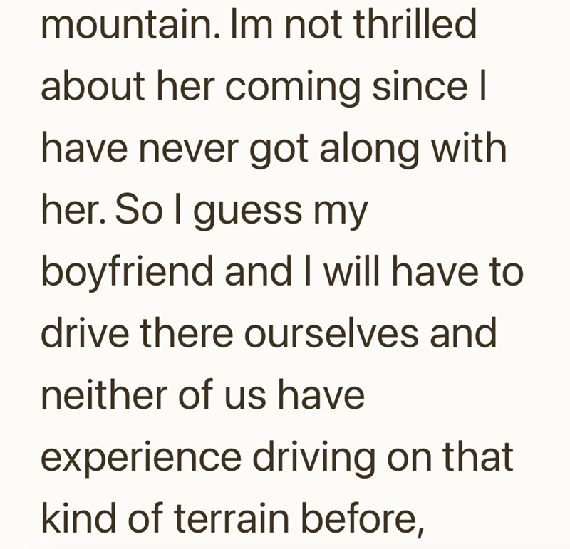mountain. Im not thrilled about her coming since I have never got along with her. So I guess my boyfriend and I will have to drive there ourselves and neither of us have experience driving on that kind of terrain before,