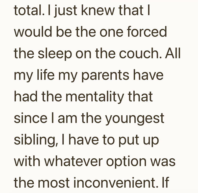 total. I just knew that I would be the one forced the sleep on the couch. All my life my parents have had the mentality that since I am the youngest sibling, I have to put up with whatever option was the most inconvenient. If