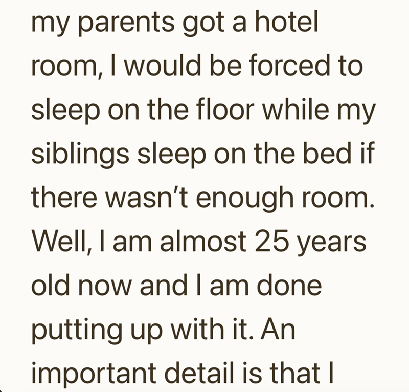 my parents got a hotel room, I would be forced to sleep on the floor while my siblings sleep on the bed if there wasn't enough room. Well, I am almost 25 years old now and I am done putting up with it. An important detail is that I
