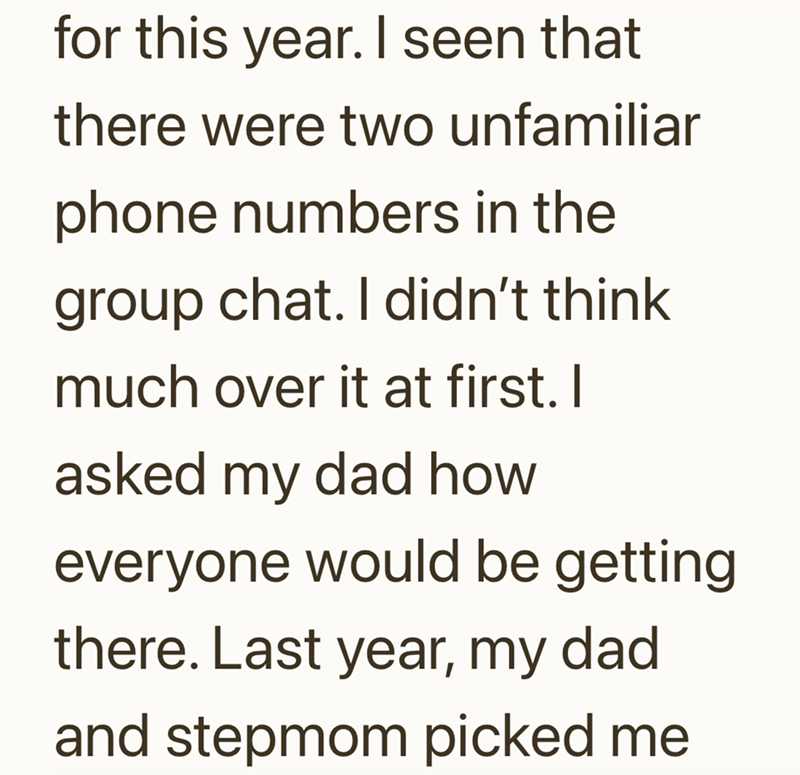 for this year. I seen that there were two unfamiliar phone numbers in the group chat. I didn't think much over it at first. I asked my dad how everyone would be getting there. Last year, my dad and stepmom picked me