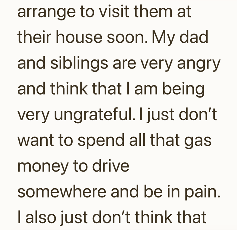 arrange to visit them at their house soon. My dad and siblings are very angry and think that I am being very ungrateful. I just don't want to spend all that gas. money to drive somewhere and be in pain. I also just don't think that