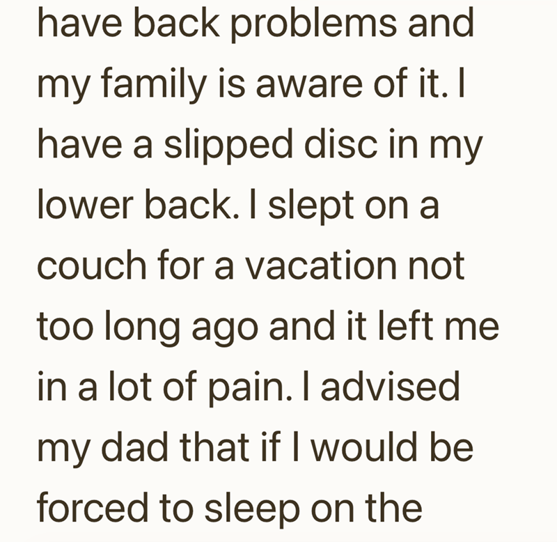 have back problems and my family is aware of it. I have a slipped disc in my lower back. I slept on a couch for a vacation not too long ago and it left me in a lot of pain. I advised. my dad that if I would be forced to sleep on the