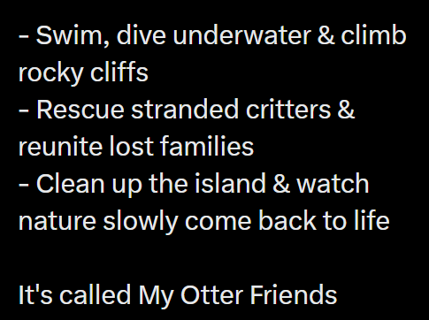 - Swim, dive underwater & climb rocky cliffs - Rescue stranded critters & reunite lost families - Clean up the island & watch nature slowly come back to life It's called My Otter Friends