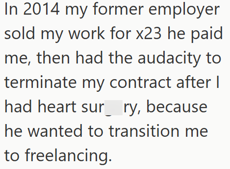 In 2014 my former employer sold my work for x23 he paid me, then had the audacity to terminate my contract after I had heart sur ry, because he wanted to transition me to freelancing.