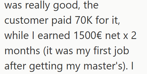 was really good, the customer paid 70K for it, while I earned 1500€ net x 2 months (it was my first job after getting my master's). I