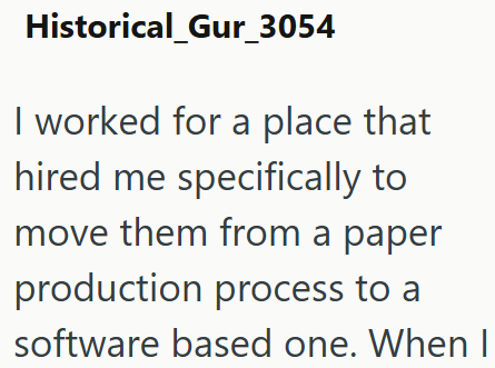 Historical_Gur_3054 I worked for a place that hired me specifically to move them from a paper production process to a software based one. When I