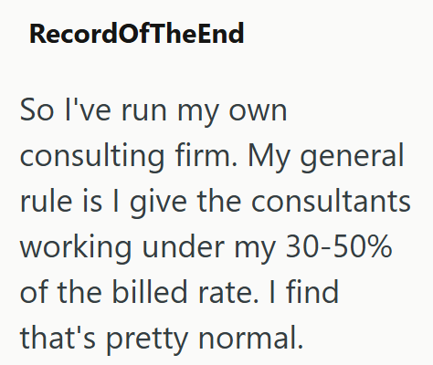 RecordOfTheEnd So I've run my own consulting firm. My general rule is I give the consultants working under my 30-50% of the billed rate. I find that's pretty normal.