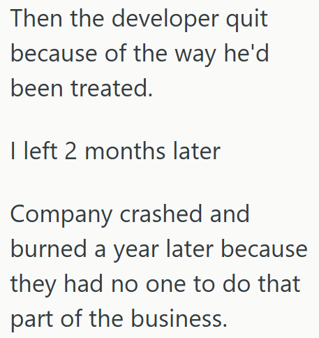 Then the developer quit because of the way he'd been treated. I left 2 months later Company crashed and burned a year later because they had no one to do that part of the business.