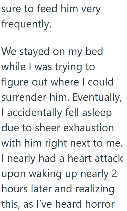 sure to feed him very frequently. We stayed on my bed while I was trying to figure out where I could surrender him. Eventually, I accidentally fell asleep due to sheer exhaustion with him right next to me. I nearly had a heart attack upon waking up nearly 2 hours later and realizing this, as I've heard horror
