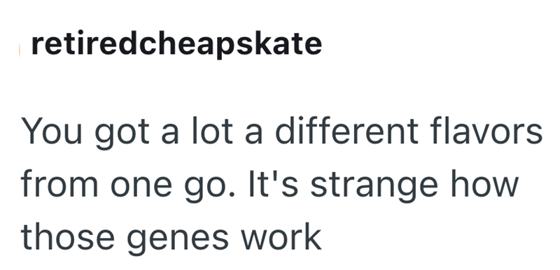 retiredcheapskate You got a lot a different flavors from one go. It's strange how those genes work