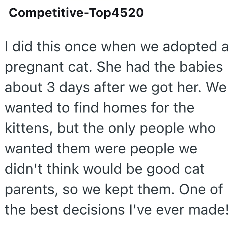 Competitive-Top4520 I did this once when we adopted a pregnant cat. She had the babies about 3 days after we got her. We wanted to find homes for the kittens, but the only people who wanted them were people we didn't think would be good cat parents, so we kept them. One of the best decisions I've ever made!