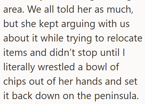 area. We all told her as much, but she kept arguing with us about it while trying to relocate items and didn't stop until I literally wrestled a bowl of chips out of her hands and set it back down on the peninsula.