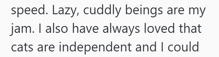 speed. Lazy, cuddly beings are my jam. I also have always loved that cats are independent and I could