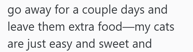 go away for a couple days and leave them extra food-my cats are just easy and sweet and