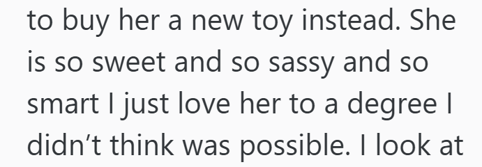 to buy her a new toy instead. She is so sweet and so sassy and so smart I just love her to a degree I didn't think was possible. I look at