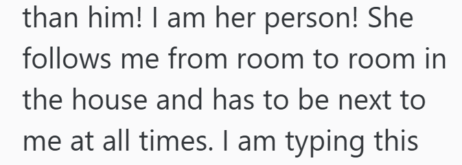 than him! I am her person! She follows me from room to room in the house and has to be next to me at all times. I am typing this