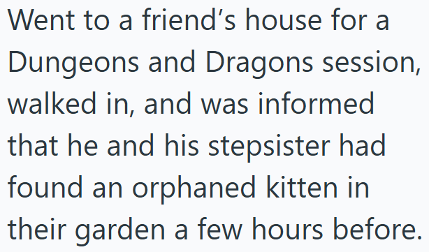 Went to a friend's house for a Dungeons and Dragons session, walked in, and was informed that he and his stepsister had found an orphaned kitten in their garden a few hours before.