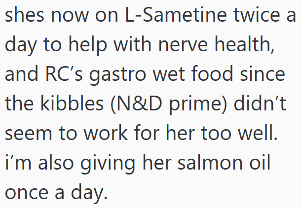 shes now on L-Sametine twice a day to help with nerve health, and RC's gastro wet food since the kibbles (N&D prime) didn't seem to work for her too well. i'm also giving her salmon oil once a day.