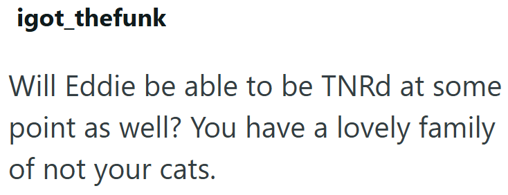 igot_thefunk Will Eddie be able to be TNRd at some point as well? You have a lovely family of not your cats.