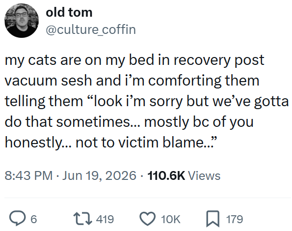 old tom @culture_coffin my cats are on my bed in recovery post vacuum sesh and i'm comforting them telling them "look i'm sorry but we've gotta do that sometimes... mostly bc of you honestly... not to victim blame..." 8:43 PM ⚫ Jun 19, 2026 110.6K Views . 6 419 10K ☐ 179