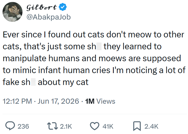 Gilbert @AbakpaJob Ever since I found out cats don't meow to other cats, that's just some sh they learned to manipulate humans and moews are supposed to mimic infant human cries I'm noticing a lot of fake sh about my cat 12:12 PM ⚫ Jun 17, 2026 1M Views 236 2.1K 41K ☐ 2.4K