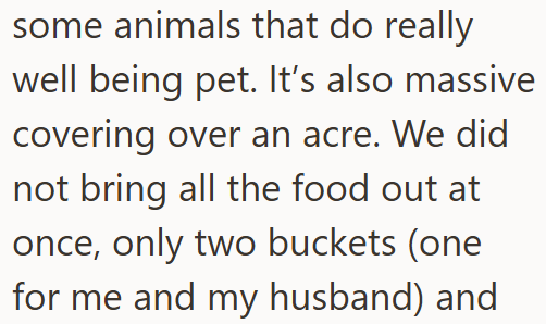 some animals that do really well being pet. It's also massive covering over an acre. We did not bring all the food out at once, only two buckets (one for me and my husband) and