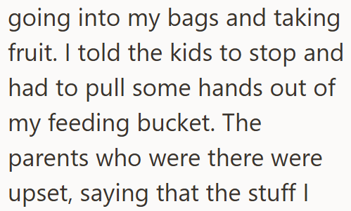 going into my bags and taking fruit. I told the kids to stop and had to pull some hands out of my feeding bucket. The parents who were there were upset, saying that the stuff I
