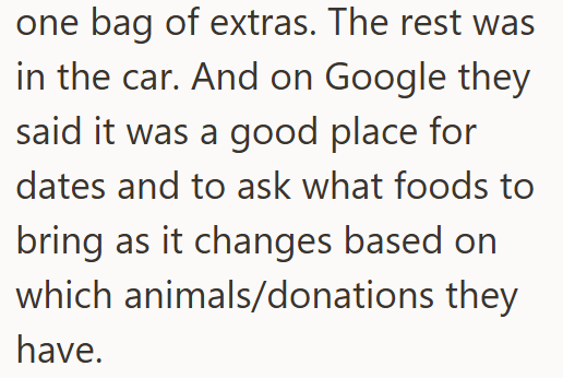 one bag of extras. The rest was in the car. And on Google they said it was a good place for dates and to ask what foods to bring as it changes based on which animals/donations they have.
