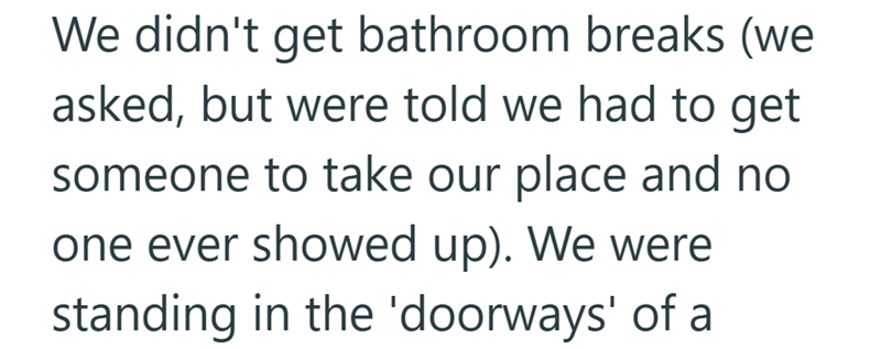 We didn't get bathroom breaks (we asked, but were told we had to get someone to take our place and no one ever showed up). We were standing in the 'doorways' of a