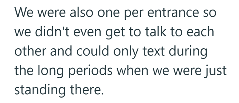 We were also one per entrance so we didn't even get to talk to each other and could only text during the long periods when we were just standing there.