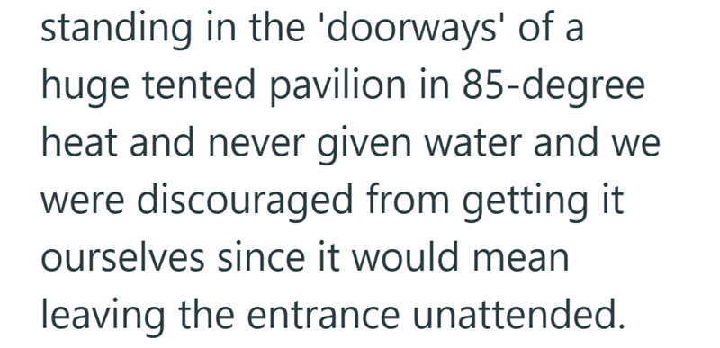 standing in the 'doorways' of a huge tented pavilion in 85-degree heat and never given water and we were discouraged from getting it ourselves since it would mean leaving the entrance unattended.