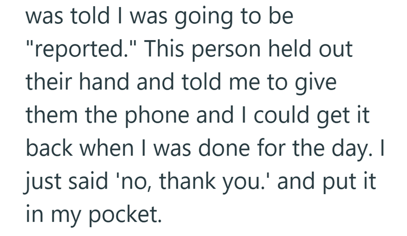 was told I was going to be "reported." This person held out their hand and told me to give them the phone and I could get it back when I was done for the day. I just said 'no, thank you.' and put it in my pocket.