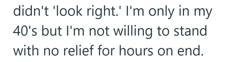 didn't 'look right.' I'm only in my 40's but I'm not willing to stand with no relief for hours on end.