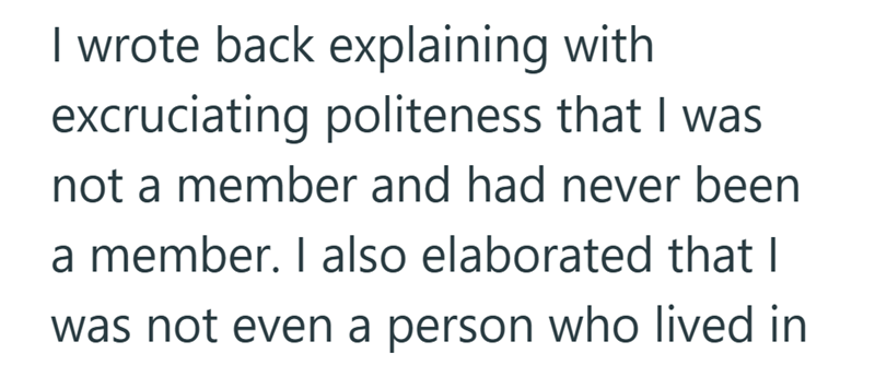 I wrote back explaining with excruciating politeness that I was not a member and had never been a member. I also elaborated that I was not even a person who lived in