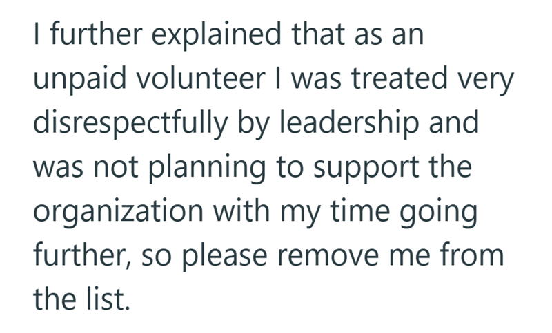 I further explained that as an unpaid volunteer I was treated very disrespectfully by leadership and was not planning to support the organization with my time going further, so please remove me from the list.
