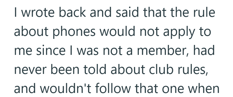 I wrote back and said that the rule about phones would not apply to me since I was not a member, had never been told about club rules, and wouldn't follow that one when