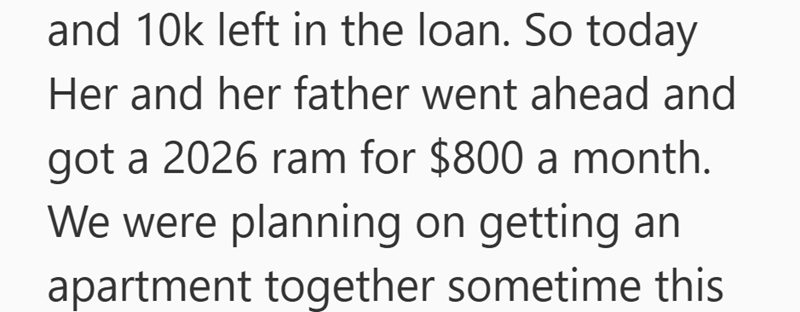 and 10k left in the loan. So today Her and her father went ahead and got a 2026 ram for $800 a month. We were planning on getting an apartment together sometime this