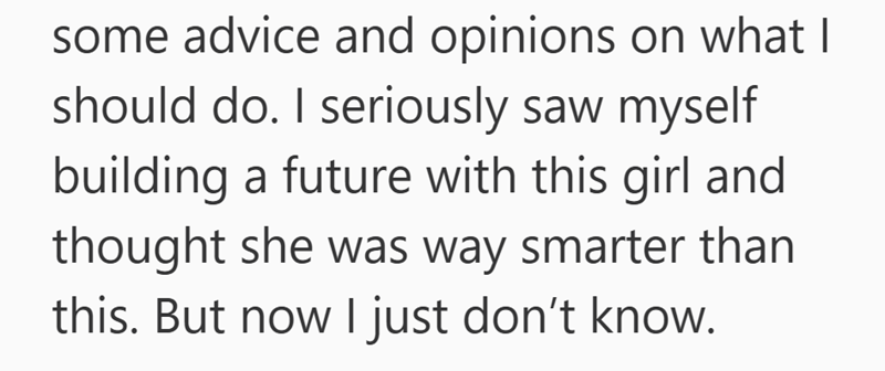 some advice and opinions on what I should do. I seriously saw myself building a future with this girl and thought she was way smarter than this. But now I just don't know.