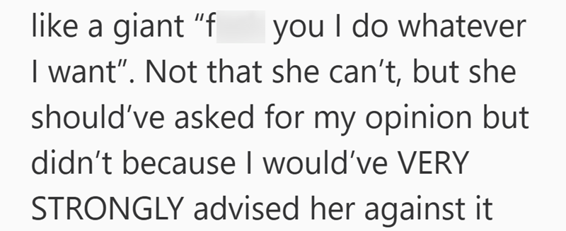 like a giant "f you I do whatever I want”. Not that she can't, but she should've asked for my opinion but didn't because I would've VERY STRONGLY advised her against it