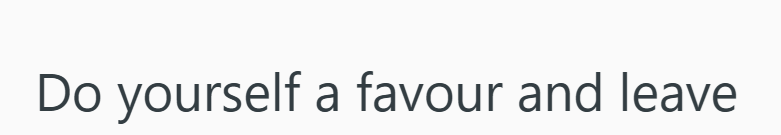 Do yourself a favour and leave