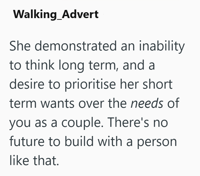 Walking_Advert She demonstrated an inability to think long term, and a desire to prioritise her short term wants over the needs of you as a couple. There's no future to build with a person like that.