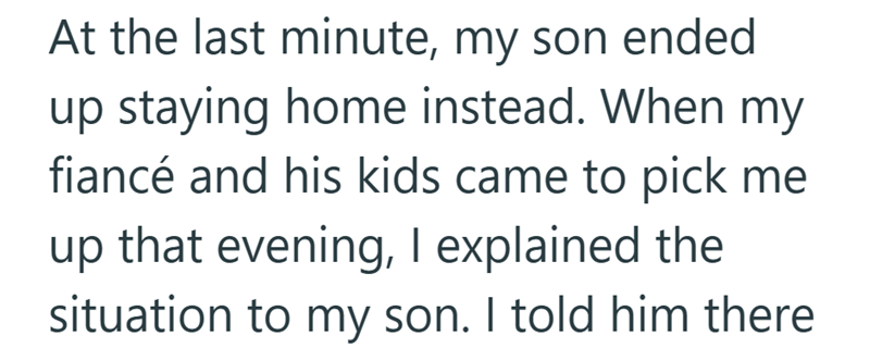 At the last minute, my son ended up staying home instead. When my fiancé and his kids came to pick me up that evening, I explained the situation to my son. I told him there
