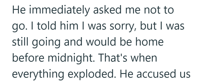 He immediately asked me not to go. I told him I was sorry, but I was still going and would be home before midnight. That's when everything exploded. He accused us