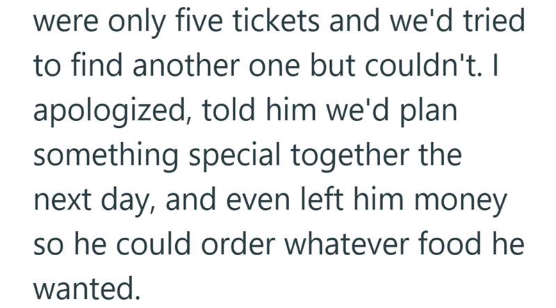 were only five tickets and we'd tried to find another one but couldn't. I apologized, told him we'd plan something special together the next day, and even left him money so he could order whatever food he wanted.