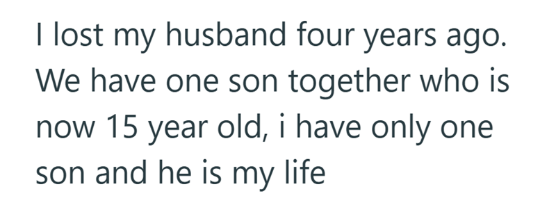 I lost my husband four years ago. We have one son together who is now 15 year old, i have only one son and he is my life