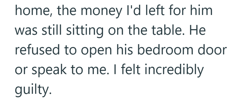 home, the money I'd left for him was still sitting on the table. He refused to open his bedroom door or speak to me. I felt incredibly guilty.