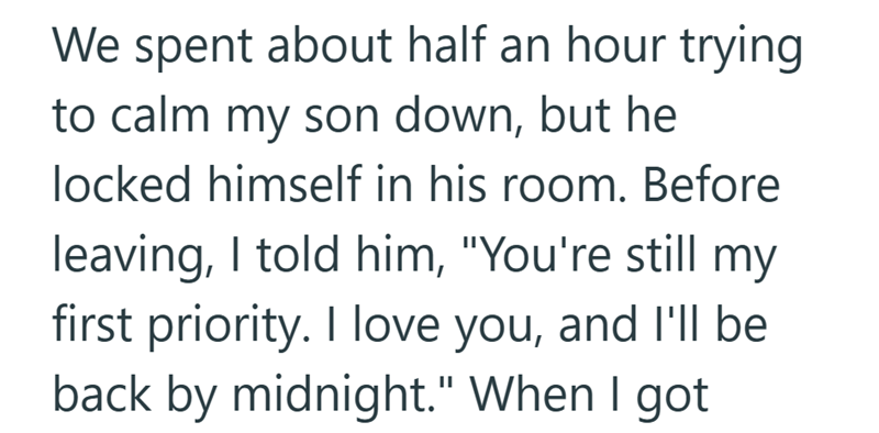 We spent about half an hour trying to calm my son down, but he locked himself in his room. Before leaving, I told him, "You're still my first priority. I love you, and I'll be back by midnight." When I got
