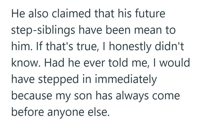 He also claimed that his future step-siblings have been mean to him. If that's true, I honestly didn't know. Had he ever told me, I would have stepped in immediately because my son has always come before anyone else.