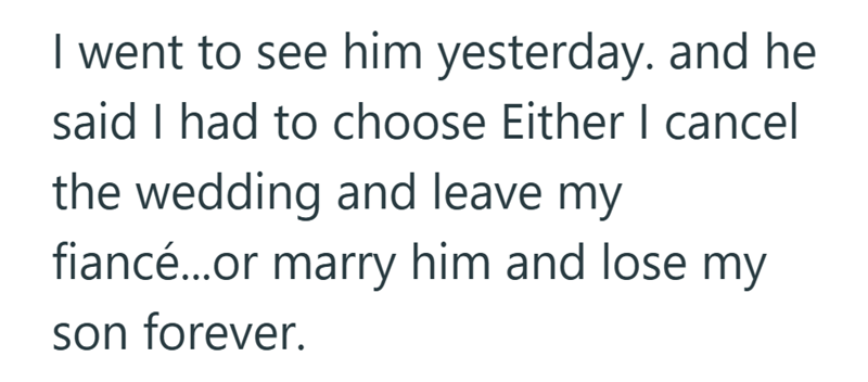 I went to see him yesterday. and he said I had to choose Either I cancel the wedding and leave my fiancé...or marry him and lose my son forever.