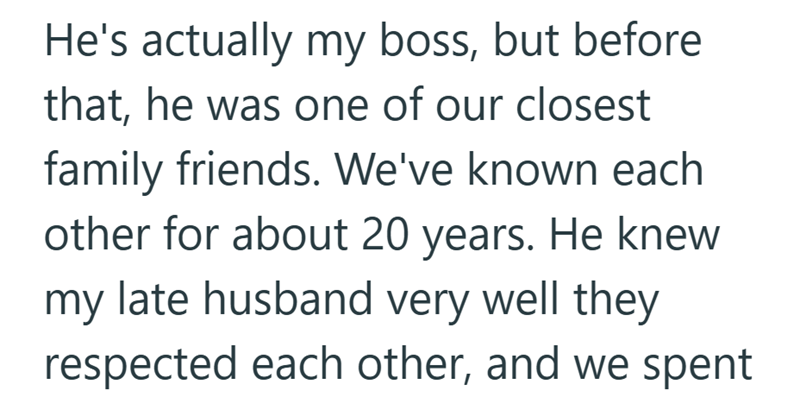 He's actually my boss, but before that, he was one of our closest family friends. We've known each other for about 20 years. He knew my late husband very well they respected each other, and we spent